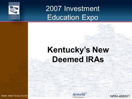 2007 Investment Education Expo Simple. Smart. For you. For Life Kentucky’s New Deemed IRAs NRM-4680KY.