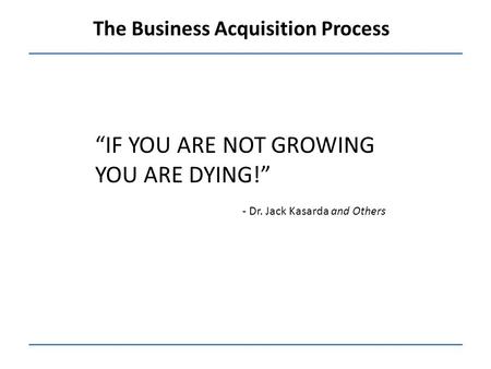 The Business Acquisition Process “IF YOU ARE NOT GROWING YOU ARE DYING!” - Dr. Jack Kasarda and Others.