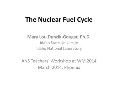 The Nuclear Fuel Cycle Mary Lou Dunzik-Gougar, Ph.D. Idaho State University Idaho National Laboratory ANS Teachers’ Workshop at WM 2014 March 2014, Phoenix.
