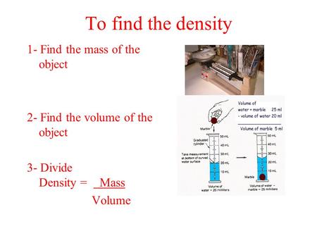 To find the density 1- Find the mass of the object 2- Find the volume of the object 3- Divide Density = Mass Volume.