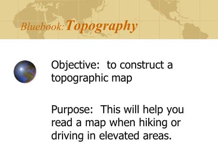 Bluebook: Topography Objective: to construct a topographic map Purpose: This will help you read a map when hiking or driving in elevated areas.