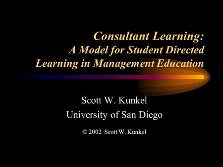 Consultant Learning: A Model for Student Directed Learning in Management Education Scott W. Kunkel University of San Diego © 2002 Scott W. Kunkel.
