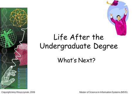 Copyright Amy Woszczynski, 2006Master of Science in Information Systems (MSIS) Life After the Undergraduate Degree What’s Next?