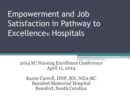 Empowerment and Job Satisfaction in Pathway to Excellence ® Hospitals 2014 SC Nursing Excellence Conference April 11, 2014 Karen Carroll, DNP, RN, NEA-BC.