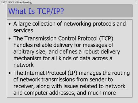 IST 228\Ch3\IP Addressing1 What Is TCP/IP? A large collection of networking protocols and services The Transmission Control Protocol (TCP) handles reliable.