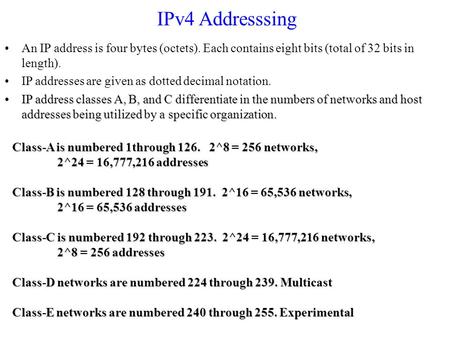 IPv4 Addresssing An IP address is four bytes (octets). Each contains eight bits (total of 32 bits in length). IP addresses are given as dotted decimal.