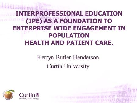 INTERPROFESSIONAL EDUCATION (IPE) AS A FOUNDATION TO ENTERPRISE WIDE ENGAGEMENT IN POPULATION HEALTH AND PATIENT CARE. Kerryn Butler-Henderson Curtin University.