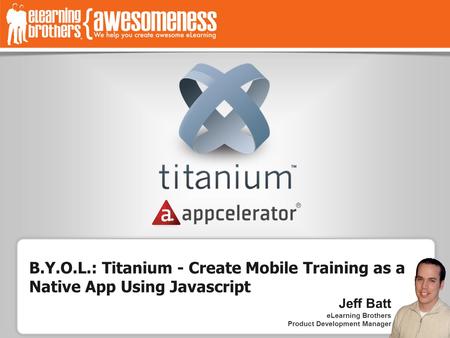 Jeff Batt eLearning Brothers Product Development Manager B.Y.O.L.: Titanium - Create Mobile Training as a Native App Using Javascript Jeff Batt eLearning.