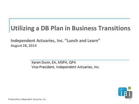 Utilizing a DB Plan in Business Transitions Independent Actuaries, Inc. “Lunch and Learn” August 28, 2014 Karen Dunn, EA, MSPA, QPA Vice-President, Independent.