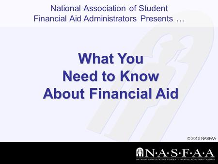 National Association of Student Financial Aid Administrators Presents … © 2013 NASFAA What You Need to Know About Financial Aid.