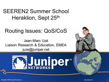 Copyright © 2004 Juniper Networks, Inc. www.juniper.net 1 SEEREN2 Summer School Heraklion, Sept 25 th Routing Issues: QoS/CoS Jean-Marc Uzé Liaison Research.