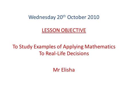 Wednesday 20 th October 2010 LESSON OBJECTIVE To Study Examples of Applying Mathematics To Real-Life Decisions Mr Elisha.