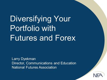 Diversifying Your Portfolio with Futures and Forex Larry Dyekman Director, Communications and Education National Futures Association.