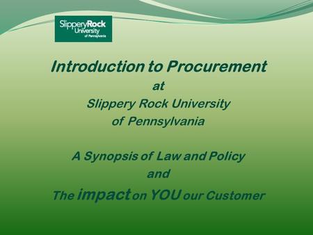 Introduction to Procurement at Slippery Rock University of Pennsylvania A Synopsis of Law and Policy and The impact on YOU our Customer.