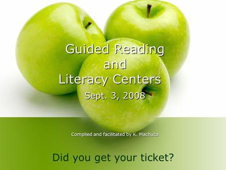 Guided Reading and Literacy Centers Sept. 3, 2008 Complied and facilitated by K. Machuca Did you get your ticket?