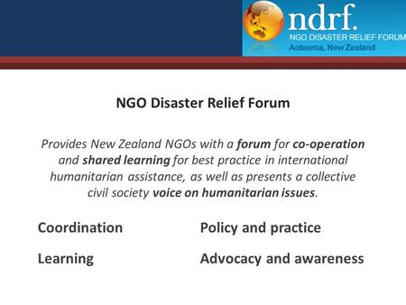NGO Disaster Relief Forum Provides New Zealand NGOs with a forum for co-operation and shared learning for best practice in international humanitarian assistance,