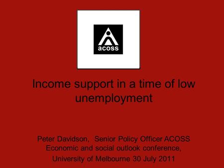 Income support in a time of low unemployment Peter Davidson, Senior Policy Officer ACOSS Economic and social outlook conference, University of Melbourne.