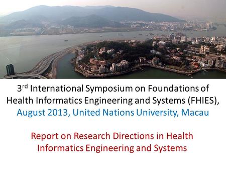 3 rd International Symposium on Foundations of Health Informatics Engineering and Systems (FHIES), August 2013, United Nations University, Macau Report.