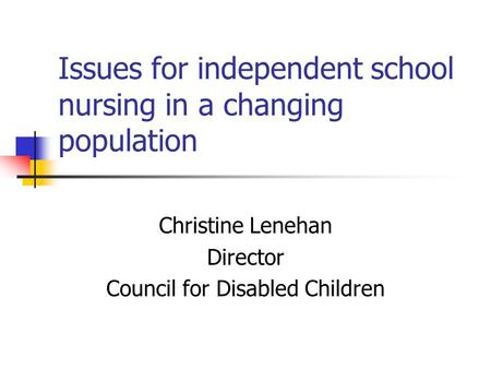 Issues for independent school nursing in a changing population Christine Lenehan Director Council for Disabled Children.