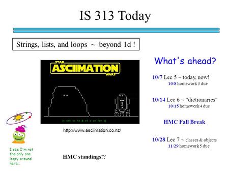 IS 313 Today What's ahead? I see I'm not the only one loopy around here… 10/7 Lec 5 ~ today, now! HMC standings!? 10/8 homework 3 due 10/14 Lec 6 ~ dictionaries