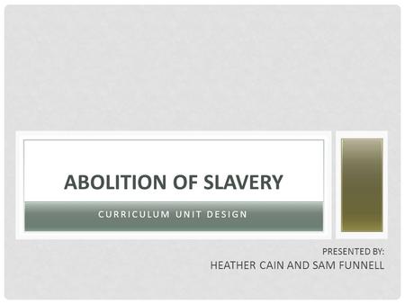 CURRICULUM UNIT DESIGN ABOLITION OF SLAVERY PRESENTED BY: HEATHER CAIN AND SAM FUNNELL.