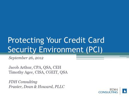 Protecting Your Credit Card Security Environment (PCI) September 26, 2012 Jacob Arthur, CPA, QSA, CEH Timothy Agee, CISA, CGEIT, QSA FDH Consulting Frasier,