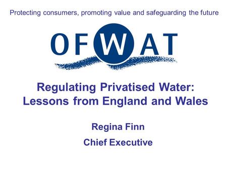 Protecting consumers, promoting value and safeguarding the future Regulating Privatised Water: Lessons from England and Wales Regina Finn Chief Executive.