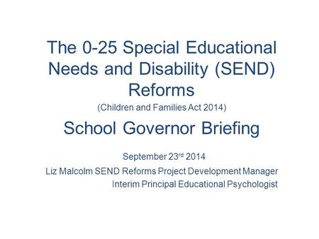 The 0-25 Special Educational Needs and Disability (SEND) Reforms (Children and Families Act 2014) School Governor Briefing September 23 rd 2014 Liz Malcolm.