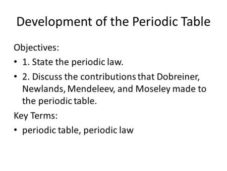 Development of the Periodic Table Objectives: 1. State the periodic law. 2. Discuss the contributions that Dobreiner, Newlands, Mendeleev, and Moseley.