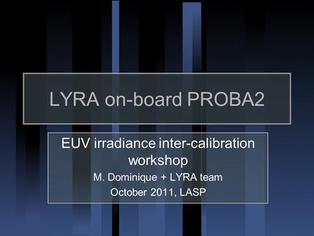 LYRA on-board PROBA2 EUV irradiance inter-calibration workshop M. Dominique + LYRA team October 2011, LASP.