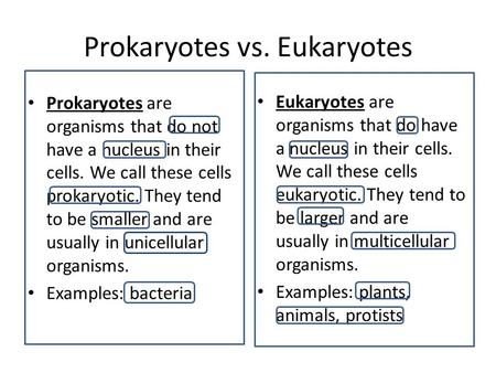 Prokaryotes vs. Eukaryotes Prokaryotes are organisms that do not have a nucleus in their cells. We call these cells prokaryotic. They tend to be smaller.