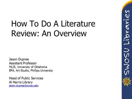 How To Do A Literature Review: An Overview Jason Dupree Assistant Professor MLIS, University of Oklahoma BFA, Art Studio, Phillips University Head of Public.