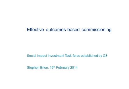 Effective outcomes-based commissioning Social Impact Investment Task-force established by G8 Stephen Brien, 19 th February 2014.