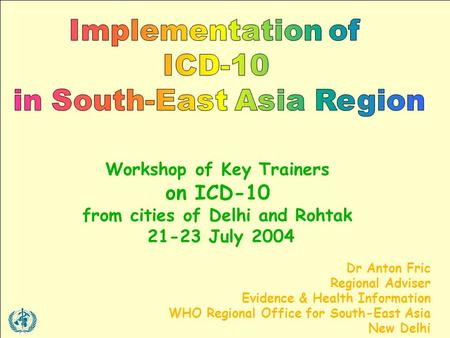 Workshop of Key Trainers on ICD-10 from cities of Delhi and Rohtak 21-23 July 2004 Dr Anton Fric Regional Adviser Evidence & Health Information WHO Regional.
