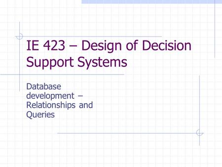 IE 423 – Design of Decision Support Systems Database development – Relationships and Queries.
