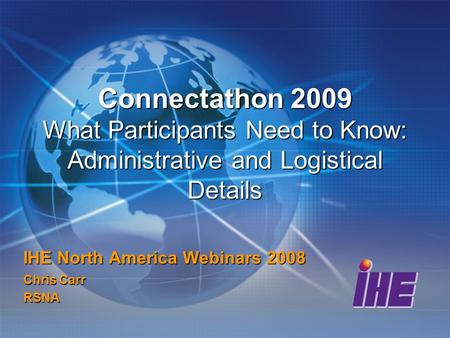 Connectathon 2009 What Participants Need to Know: Administrative and Logistical Details IHE North America Webinars 2008 Chris Carr RSNA.