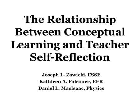 The Relationship Between Conceptual Learning and Teacher Self-Reflection Joseph L. Zawicki, ESSE Kathleen A. Falconer, EER Daniel L. MacIsaac, Physics.