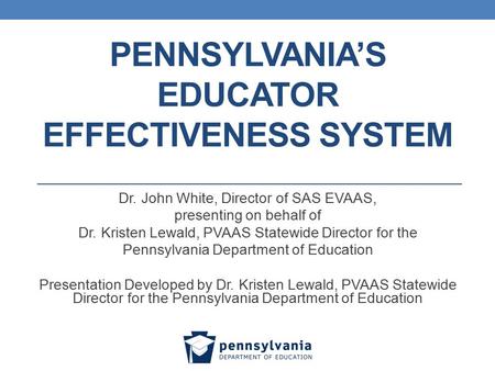 PENNSYLVANIA’S EDUCATOR EFFECTIVENESS SYSTEM Dr. John White, Director of SAS EVAAS, presenting on behalf of Dr. Kristen Lewald, PVAAS Statewide Director.
