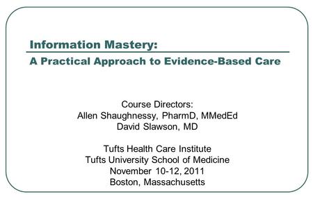 Information Mastery: A Practical Approach to Evidence-Based Care Course Directors: Allen Shaughnessy, PharmD, MMedEd David Slawson, MD Tufts Health Care.