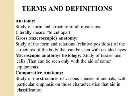 TERMS AND DEFINITIONS Anatomy: Study of form and structure of all organisms. Literally means “to cut apart” Gross (macroscopic) anatomy: Study of the form.