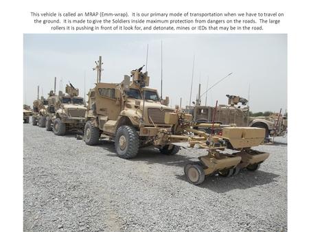 This vehicle is called an MRAP (Emm-wrap). It is our primary mode of transportation when we have to travel on the ground. It is made to give the Soldiers.