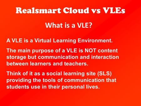 What is a VLE? Realsmart Cloud vs VLEs A VLE is a Virtual Learning Environment. The main purpose of a VLE is NOT content storage but communication and.