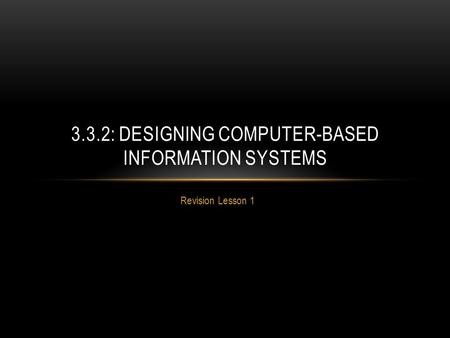 Revision Lesson 1 3.3.2: DESIGNING COMPUTER-BASED INFORMATION SYSTEMS.