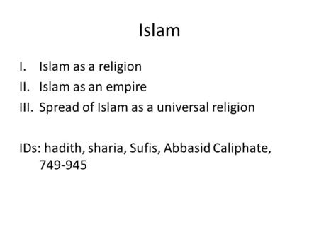 Islam I.Islam as a religion II.Islam as an empire III.Spread of Islam as a universal religion IDs: hadith, sharia, Sufis, Abbasid Caliphate, 749-945.
