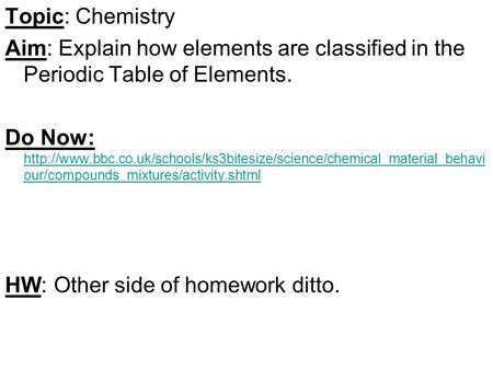 Topic: Chemistry Aim: Explain how elements are classified in the Periodic Table of Elements. Do Now: http://www.bbc.co.uk/schools/ks3bitesize/science/chemical_material_behaviour/compounds_mixtures/activity.shtml.