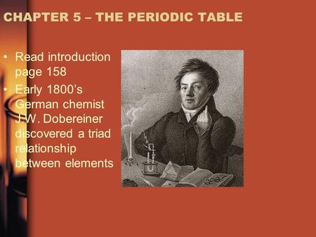 CHAPTER 5 – THE PERIODIC TABLE Read introduction page 158 Early 1800’s German chemist J.W. Dobereiner discovered a triad relationship between elements.
