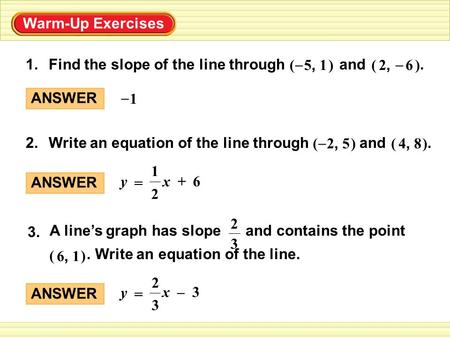 Warm-Up Exercises Find the slope of the line through and. 2, 6 () – 5, 1 () – 1. ) 2, 5 Write an equation of the line through and. 4, 8 ()( – 2. A line’s.