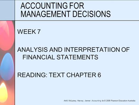 Atrill, McLaney, Harvey, Jenner: Accounting 4e © 2008 Pearson Education Australia ACCOUNTING FOR MANAGEMENT DECISIONS WEEK 7 ANALYSIS AND INTERPRETATIION.
