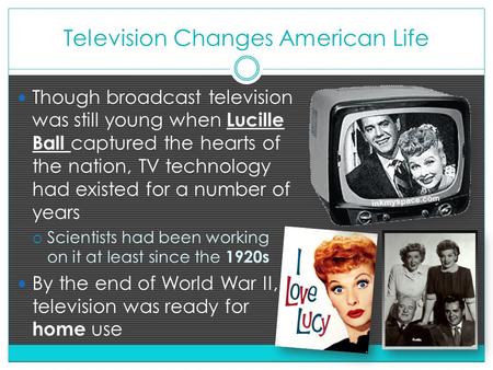 Television Changes American Life Though broadcast television was still young when Lucille Ball captured the hearts of the nation, TV technology had existed.