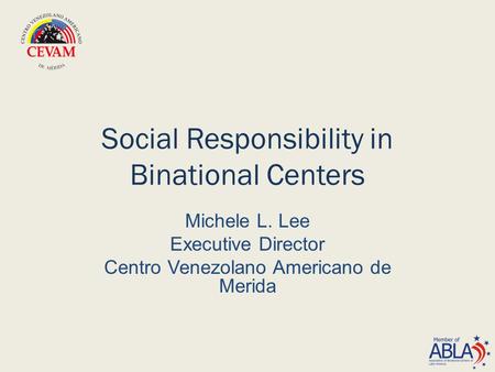 Social Responsibility in Binational Centers Michele L. Lee Executive Director Centro Venezolano Americano de Merida.